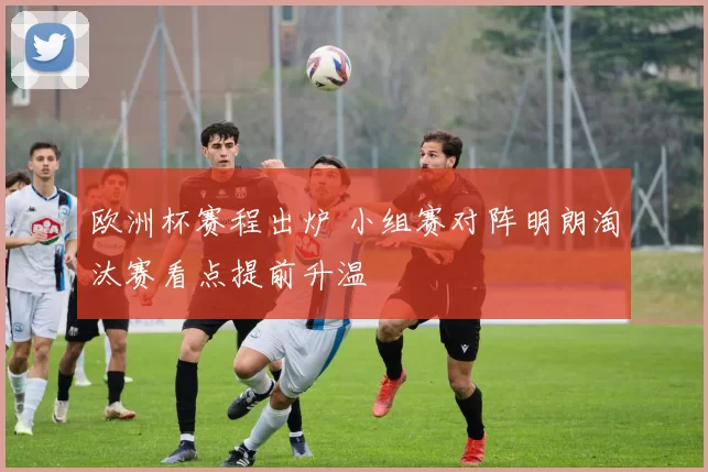 欧洲杯赛程出炉 小组赛对阵明朗淘汰赛看点提前升温