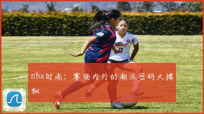 nba时尚：赛场内外的潮流密码大揭秘