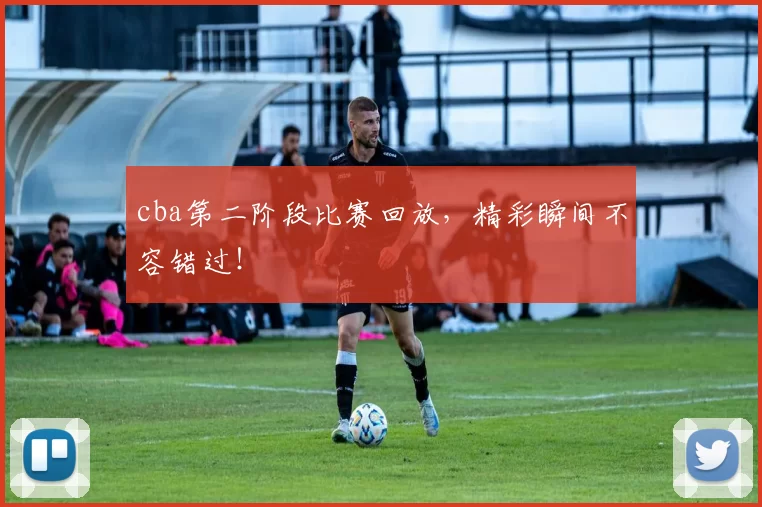 cba第二阶段比赛回放，精彩瞬间不容错过！