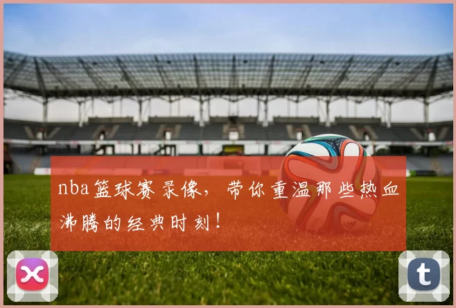 nba篮球赛录像，带你重温那些热血沸腾的经典时刻！