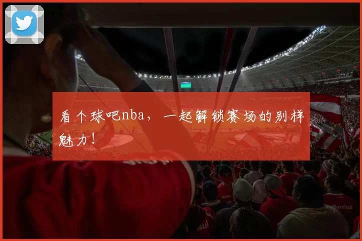 看个球吧nba，一起解锁赛场的别样魅力！