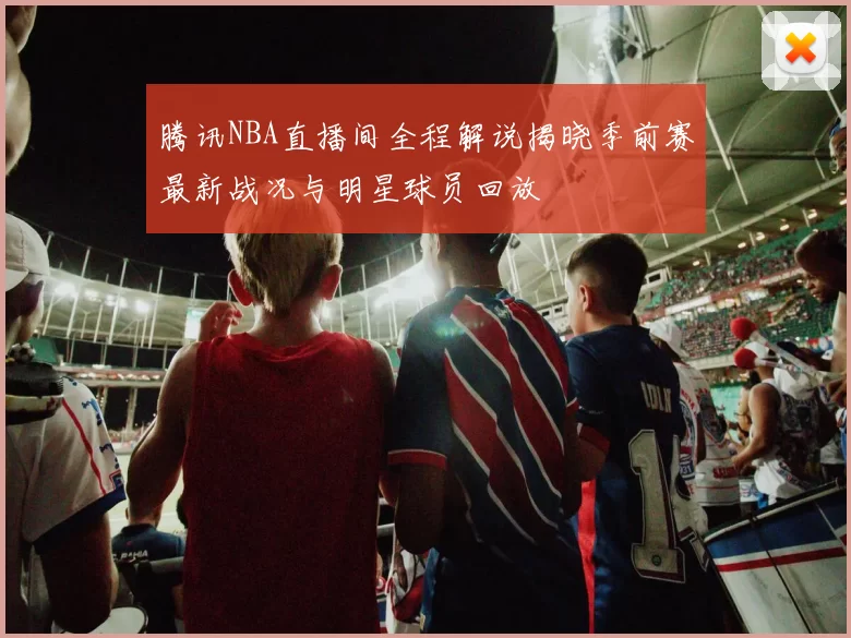 腾讯NBA直播间全程解说揭晓季前赛最新战况与明星球员回放