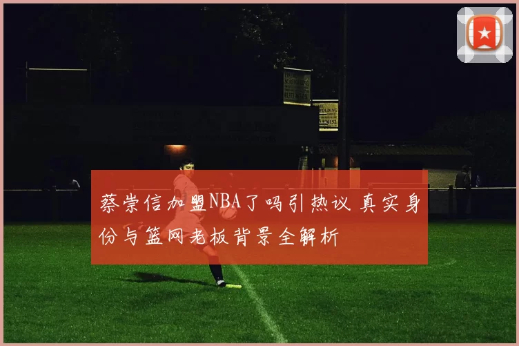 蔡崇信加盟NBA了吗引热议 真实身份与篮网老板背景全解析