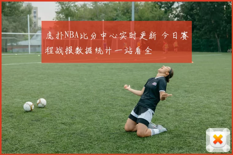 虎扑NBA比分中心实时更新 今日赛程战报数据统计一站看全