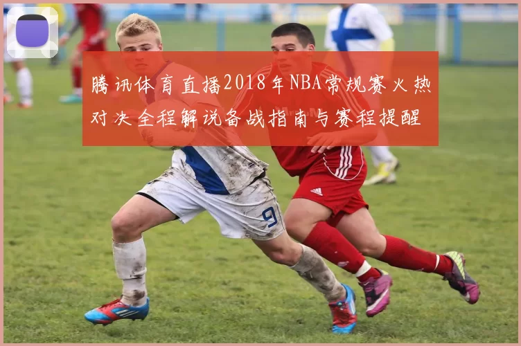 腾讯体育直播2018年NBA常规赛火热对决全程解说备战指南与赛程提醒