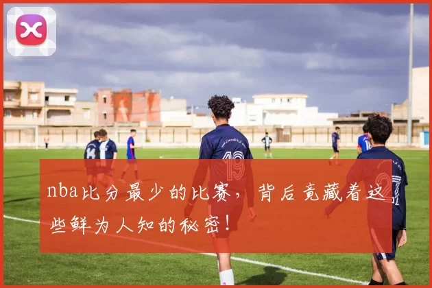 nba比分最少的比赛，背后竟藏着这些鲜为人知的秘密！
