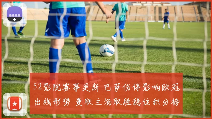 52影院赛事更新 巴萨伤停影响欧冠出线形势 曼联主场取胜稳住积分榜位置
