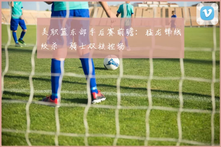 美职篮东部季后赛前瞻：猛龙锋线绞杀 骑士双核控场