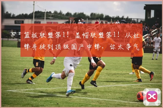 篮板联盟第1！盖帽联盟第1！从杜锋弃徒到顶级国产中锋，你太争气了