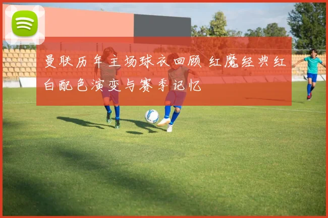 曼联历年主场球衣回顾 红魔经典红白配色演变与赛季记忆