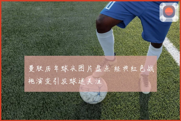 曼联历年球衣图片盘点 经典红色战袍演变引发球迷关注