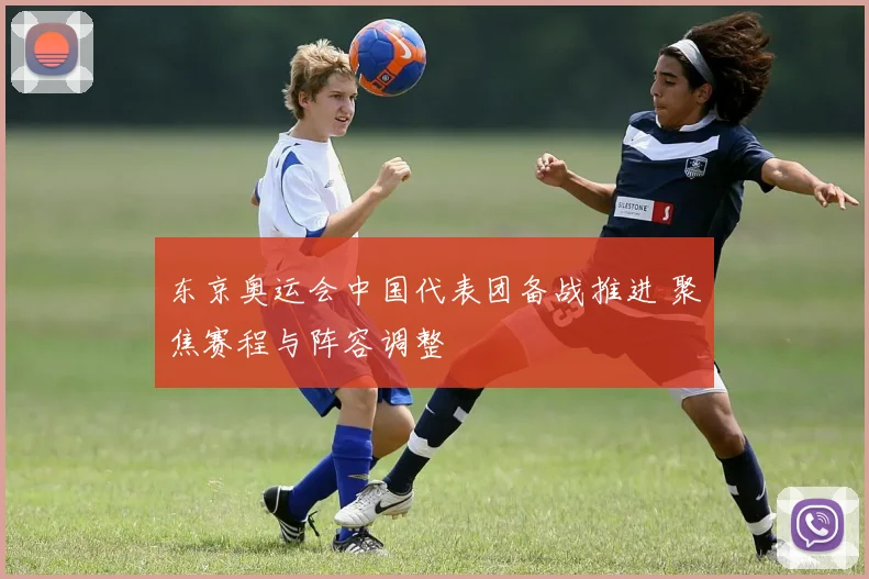 东京奥运会中国代表团备战推进 聚焦赛程与阵容调整