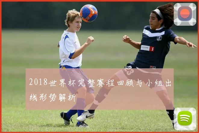 2018世界杯完整赛程回顾与小组出线形势解析