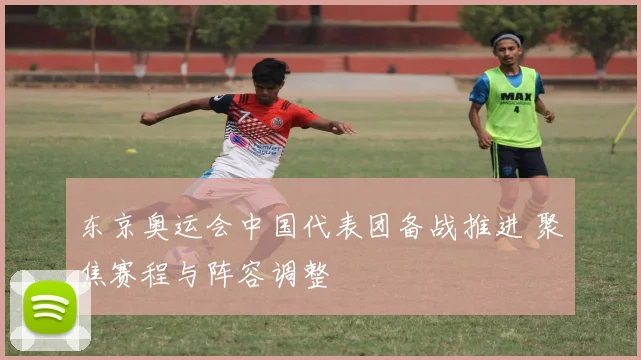东京奥运会中国代表团备战推进 聚焦赛程与阵容调整