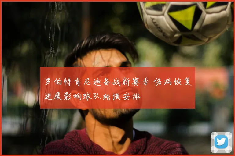 罗伯特肯尼迪备战新赛季 伤病恢复进展影响球队轮换安排
