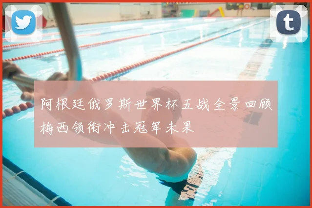 阿根廷俄罗斯世界杯五战全景回顾梅西领衔冲击冠军未果