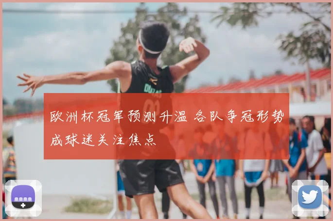 欧洲杯冠军预测升温 各队争冠形势成球迷关注焦点
