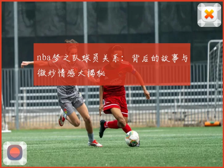 nba梦之队球员关系：背后的故事与微妙情感大揭秘