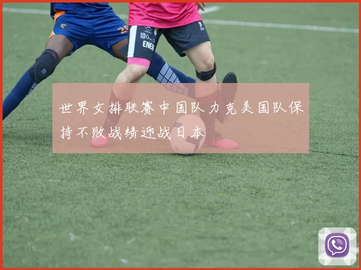 世界女排联赛中国队力克美国队保持不败战绩迎战日本