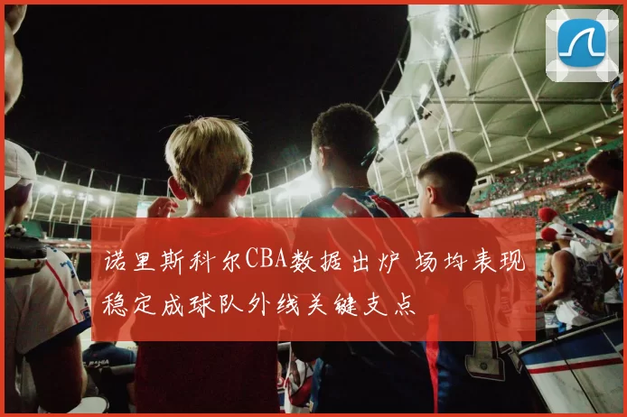 诺里斯科尔CBA数据出炉 场均表现稳定成球队外线关键支点