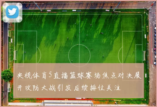 央视体育5直播篮球赛场焦点对决展开攻防大战引发后续排位关注