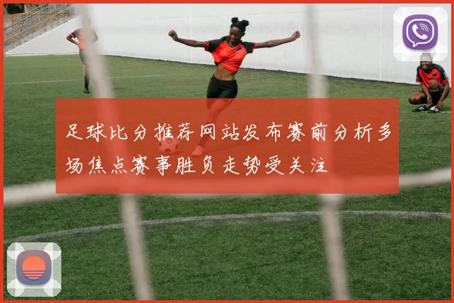 足球比分推荐网站发布赛前分析多场焦点赛事胜负走势受关注