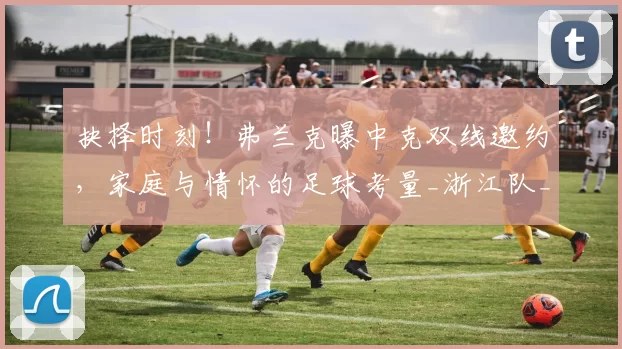 抉择时刻!弗兰克曝中克双线邀约,家庭与情怀的足球考量_浙江队_职业_中国
