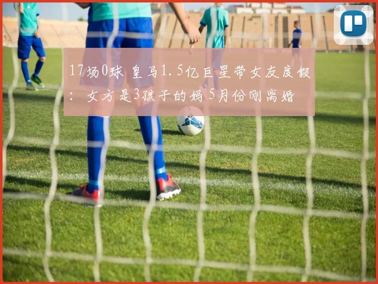 17场0球 皇马1.5亿巨星带女友度假:女方是3孩子的妈 5月份刚离婚