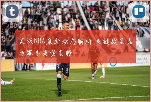 莱沃NBA最新动态解析 关键战复盘与赛季走势前瞻