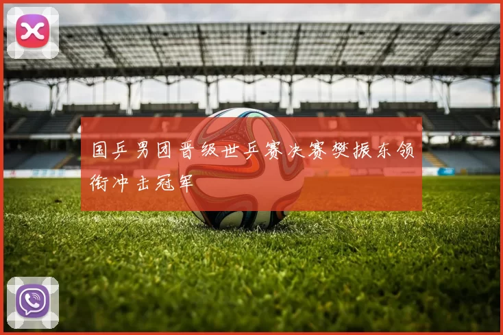 国乒男团晋级世乒赛决赛樊振东领衔冲击冠军