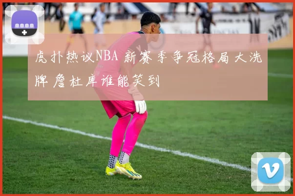 虎扑热议NBA 新赛季争冠格局大洗牌 詹杜库谁能笑到