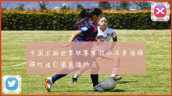 中国女排世界联赛赛程公布多场强强对话引爆直播热点