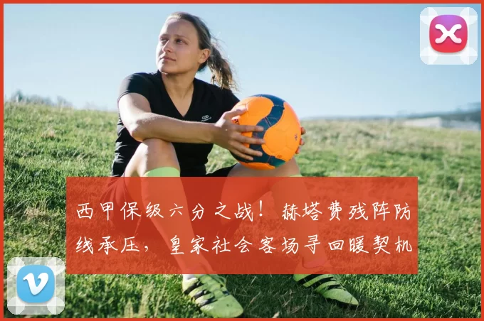 西甲保级六分之战!赫塔费残阵防线承压,皇家社会客场寻回暖契机_主场_胜率_平局