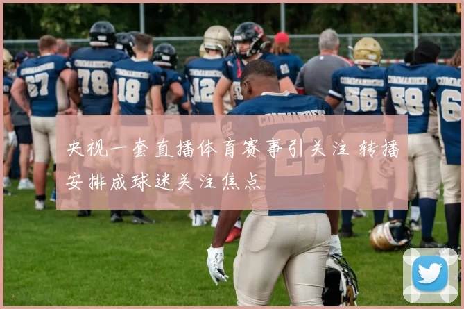 央视一套直播体育赛事引关注 转播安排成球迷关注焦点