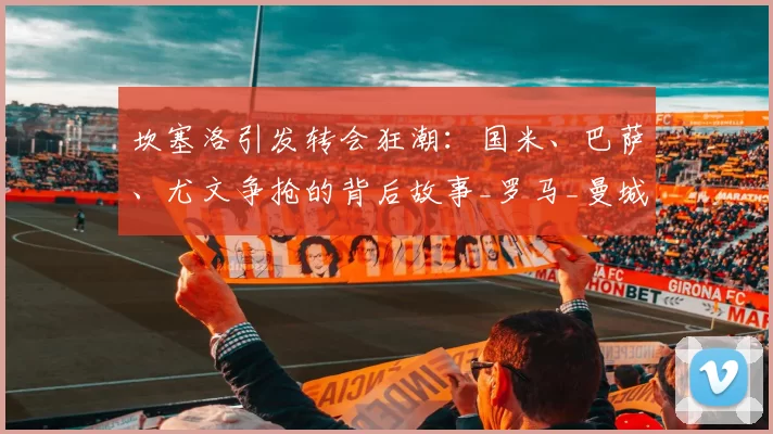 坎塞洛引发转会狂潮:国米、巴萨、尤文争抢的背后故事_罗马_曼城_意甲