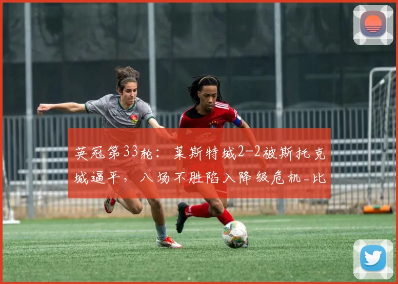 英冠第33轮:莱斯特城2-2被斯托克城逼平,八场不胜陷入降级危机_比赛_卡萨_威尔莫特