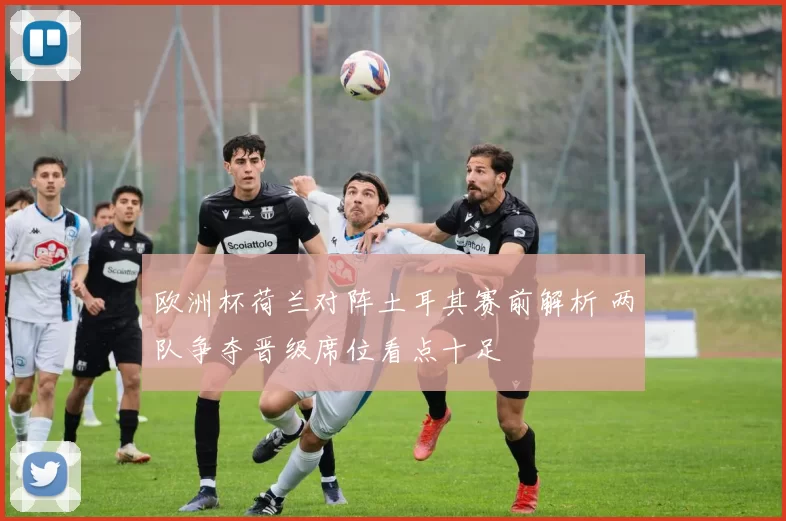 欧洲杯荷兰对阵土耳其赛前解析 两队争夺晋级席位看点十足