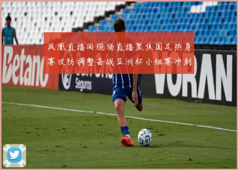 凤凰直播间现场直播聚焦国足热身赛攻防调整备战亚洲杯小组赛冲刺阶段