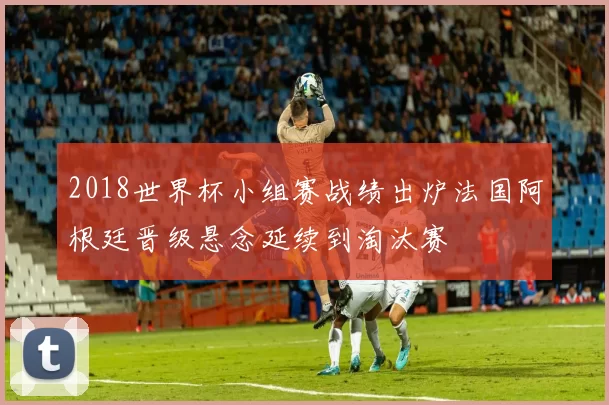 2018世界杯小组赛战绩出炉法国阿根廷晋级悬念延续到淘汰赛