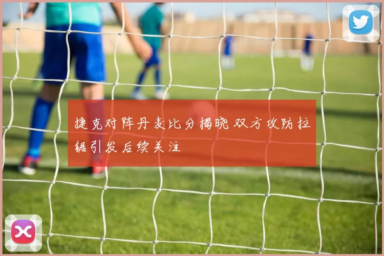 捷克对阵丹麦比分揭晓 双方攻防拉锯引发后续关注
