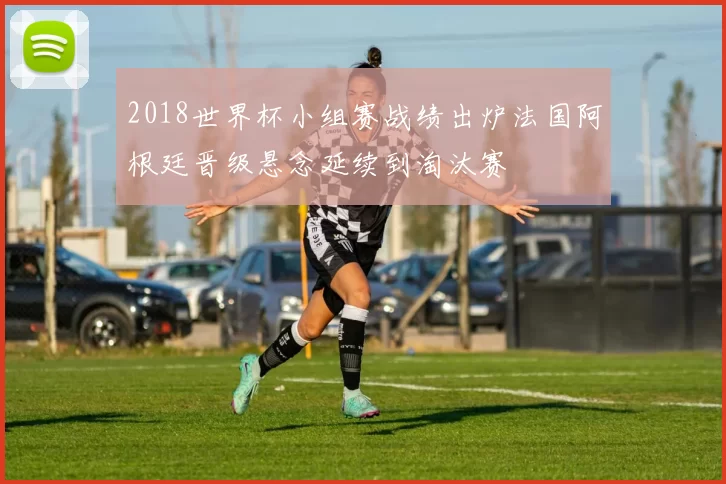 2018世界杯小组赛战绩出炉法国阿根廷晋级悬念延续到淘汰赛