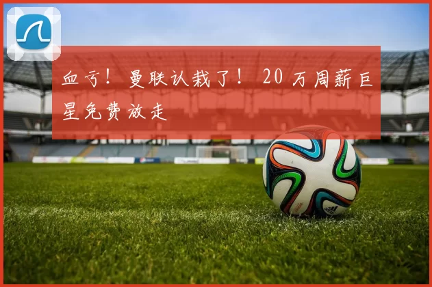 血亏！曼联认栽了！ 20 万周薪巨星免费放走