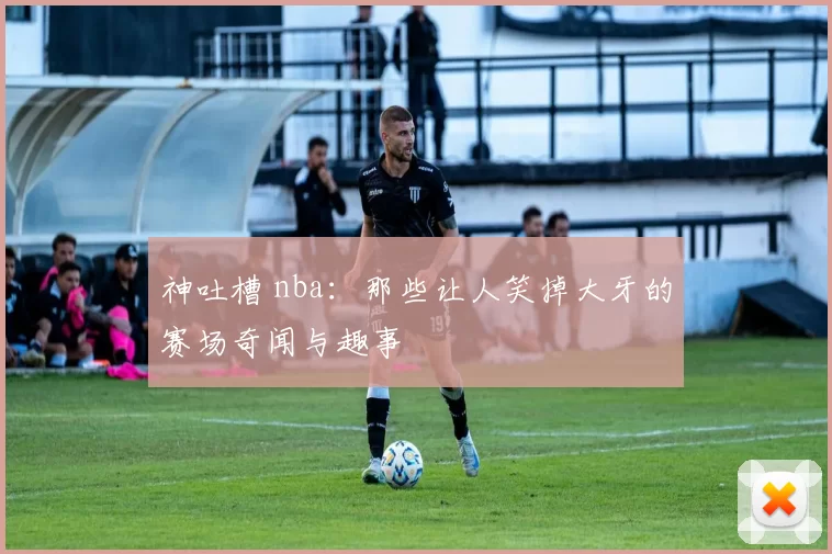 神吐槽 nba:那些让人笑掉大牙的赛场奇闻与趣事