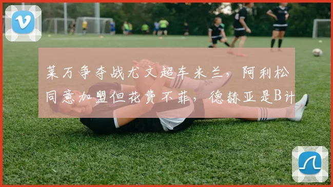 莱万争夺战尤文超车米兰，阿利松同意加盟但花费不菲，德赫亚是B计划？