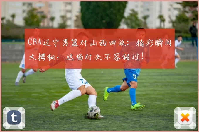 CBA辽宁男篮对山西回放:精彩瞬间大揭秘,这场对决不容错过!