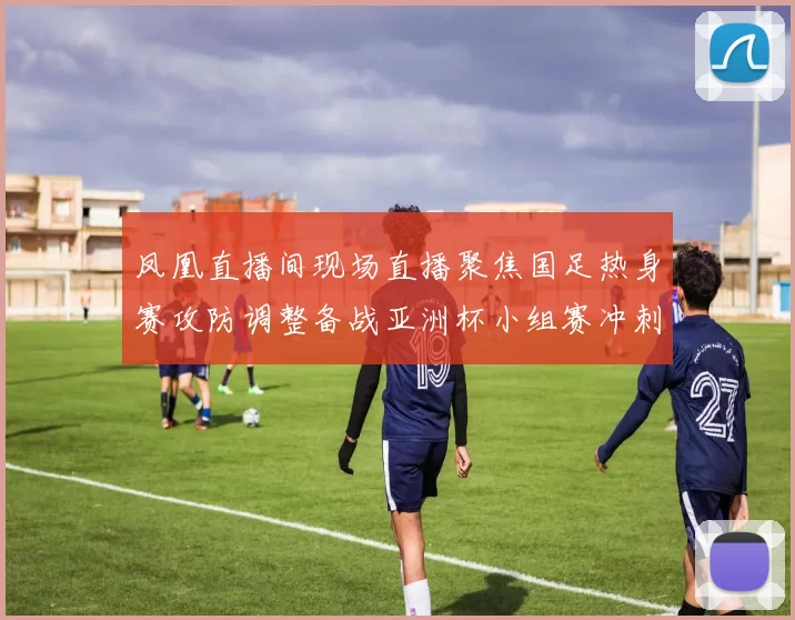 凤凰直播间现场直播聚焦国足热身赛攻防调整备战亚洲杯小组赛冲刺阶段