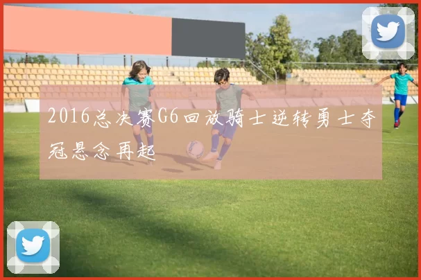 2016总决赛G6回放骑士逆转勇士夺冠悬念再起