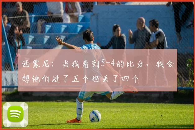 西蒙尼：当我看到5-4的比分，我会想他们进了五个也丢了四个